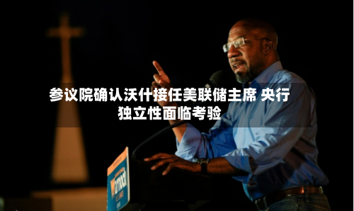 参议院确认沃什接任美联储主席 央行独立性面临考验