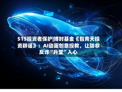 515投资者保护|博时基金《包青天投资辟谣》：AI动画创意投教，让防非反诈“升堂”入心