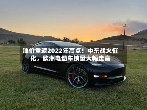 油价重返2022年高点！中东战火催化，欧洲电动车销量大幅走高