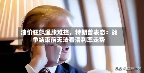油价狂飙通胀难控,特朗普表态:战争结束前无法看清利率走势