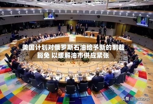 美国计划对俄罗斯石油给予新的制裁豁免 以缓解油市供应紧张