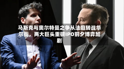 马斯克与奥尔特曼之争从法庭转战华尔街，两大巨头重磅IPO前夕博弈加剧
