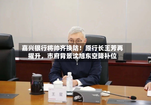 嘉兴银行将帅齐换防！原行长王芳再擢升，市府背景沈旭东空降补位