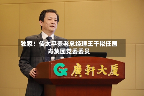 独家！传太平养老总经理王干拟任国寿集团党委委员
