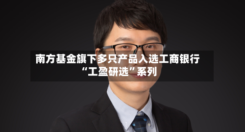 南方基金旗下多只产品入选工商银行“工盈研选”系列