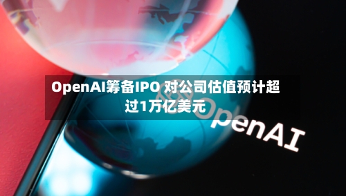 OpenAI筹备IPO 对公司估值预计超过1万亿美元