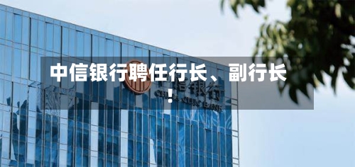 中信银行聘任行长、副行长!