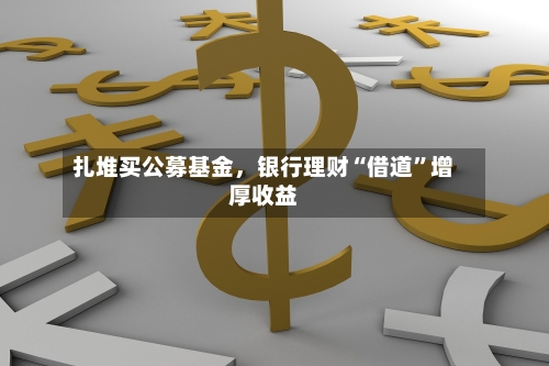扎堆买公募基金，银行理财“借道”增厚收益