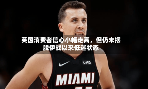英国消费者信心小幅走高，但仍未摆脱伊战以来低迷状态