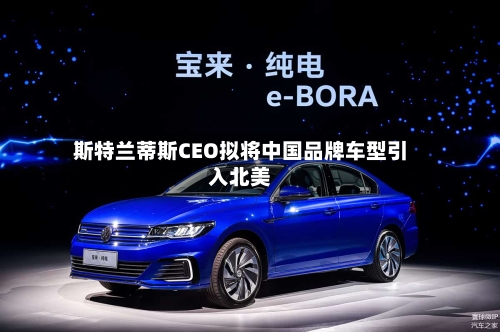 斯特兰蒂斯CEO拟将中国品牌车型引入北美