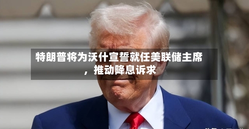 特朗普将为沃什宣誓就任美联储主席,推动降息诉求