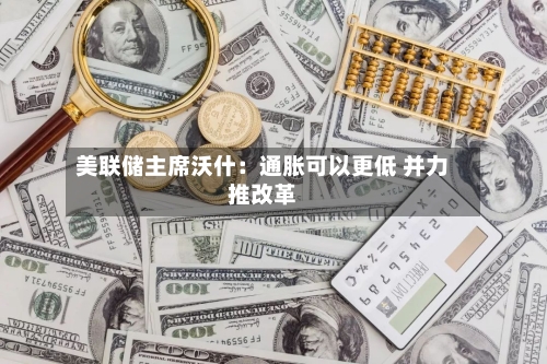 美联储主席沃什:通胀可以更低 并力推改革