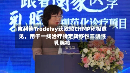 吉利德Trodelvy获欧盟CHMP积极意见，用于一线治疗特定转移性三阴性乳腺癌
