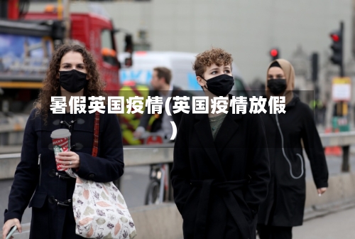 暑假英国疫情(英国疫情放假)