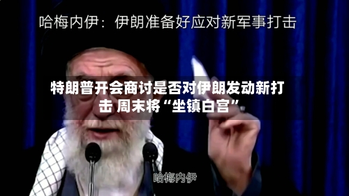 特朗普开会商讨是否对伊朗发动新打击 周末将“坐镇白宫”