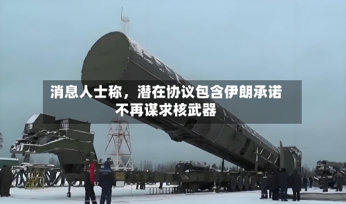 消息人士称，潜在协议包含伊朗承诺不再谋求核武器