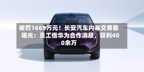 被罚1669万元！长安汽车内幕交易案曝光：员工借华为合作消息，获利400余万