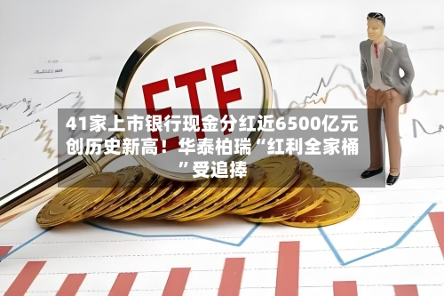 41家上市银行现金分红近6500亿元创历史新高！华泰柏瑞“红利全家桶”受追捧