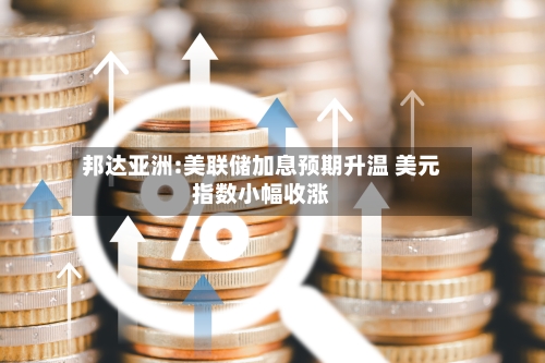 邦达亚洲:美联储加息预期升温 美元指数小幅收涨