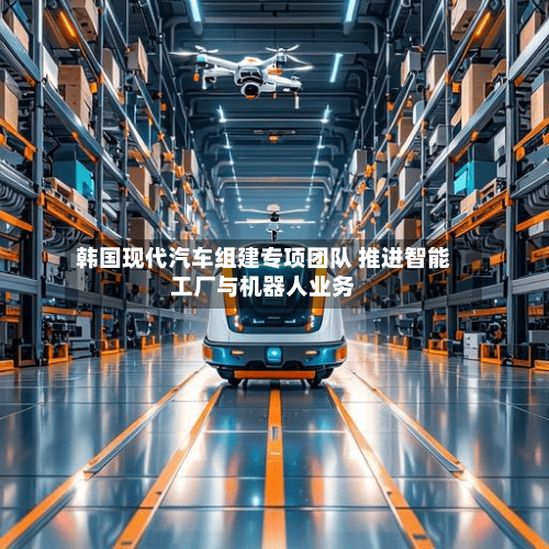 韩国现代汽车组建专项团队 推进智能工厂与机器人业务
