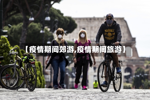 【疫情期间郊游,疫情期间旅游】