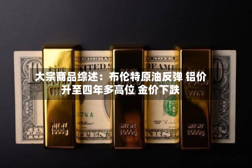 大宗商品综述:布伦特原油反弹 铝价升至四年多高位 金价下跌