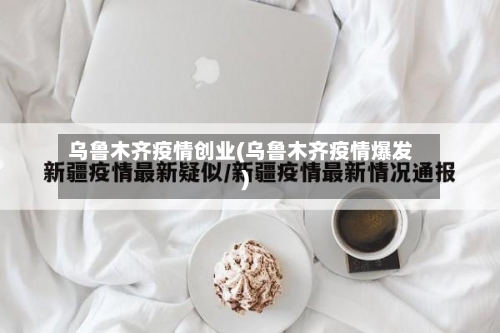 乌鲁木齐疫情创业(乌鲁木齐疫情爆发)
