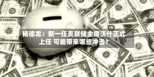 杨德龙:新一任美联储主席沃什正式上任 可能带来哪些冲击?