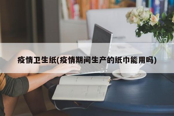 疫情卫生纸(疫情期间生产的纸巾能用吗)