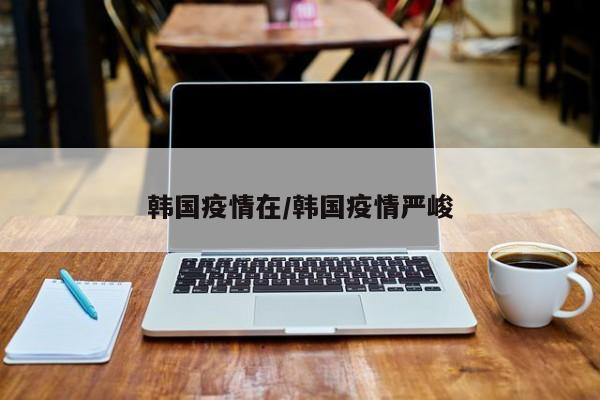 韩国疫情在/韩国疫情严峻